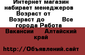 Интернет-магазин набирает менеджеров › Возраст от ­ 18 › Возраст до ­ 58 - Все города Работа » Вакансии   . Алтайский край